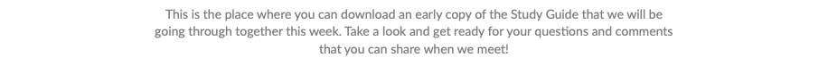 This is the place where you can download an early copy of the Study Guide that we will be going through together this week. Take a look and get ready for your questions and comments that you can share when we meet!