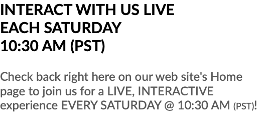 INTERACT WITH US LIVE EACH SATURDAY 10:30 AM (PST) Check back right here on our web site's Home page to join us for a LIVE, INTERACTIVE experience EVERY SATURDAY @ 10:30 AM (PST)!