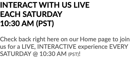 INTERACT WITH US LIVE EACH SATURDAY 10:30 AM (PST) Check back right here on our Home page to join us for a LIVE, INTERACTIVE experience EVERY SATURDAY @ 10:30 AM (PST)!