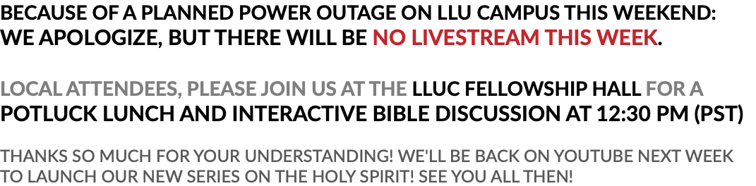 BECAUSE OF A PLANNED POWER OUTAGE ON LLU CAMPUS THIS WEEKEND: WE APOLOGIZE, BUT THERE WILL BE NO LIVESTREAM THIS WEEK. LOCAL ATTENDEES, PLEASE JOIN US AT THE LLUC FELLOWSHIP HALL FOR A POTLUCK LUNCH AND INTERACTIVE BIBLE DISCUSSION AT 12:30 PM (PST) THANKS SO MUCH FOR YOUR UNDERSTANDING! WE'LL BE BACK ON YOUTUBE NEXT WEEK TO LAUNCH OUR NEW SERIES ON THE HOLY SPIRIT! SEE YOU ALL THEN!